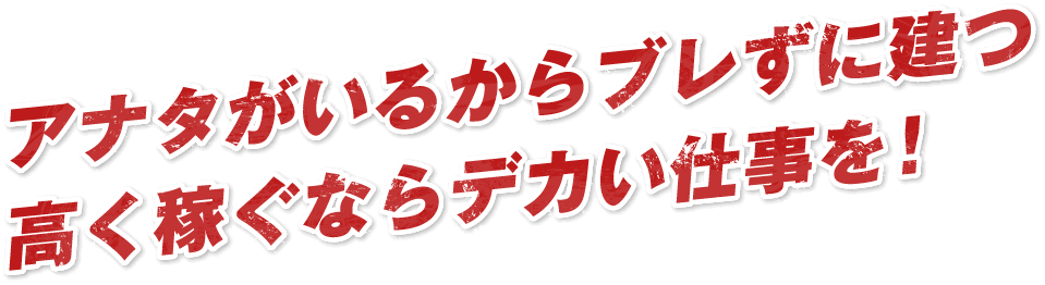 アナタがいるからブレずに建つ高く稼ぐならデカい仕事を！